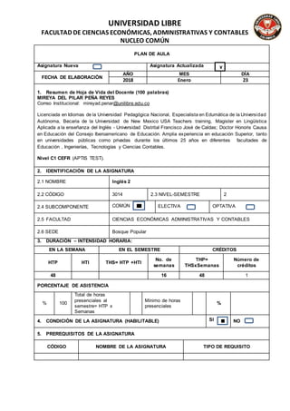 UNIVERSIDAD LIBRE
FACULTAD DE CIENCIAS ECONÓMICAS, ADMINISTRATIVAS Y CONTABLES
NUCLEO COMÚN
PLAN DE AULA
Asignatura Nueva Asignatura Actualizada
FECHA DE ELABORACIÓN
AÑO MES DÍA
2018 Enero 23
1. Resumen de Hoja de Vida del Docente (100 palabras)
MIREYA DEL PILAR PEÑA REYES
Correo Institucional: mireyad.penar@unilibre.edu.co
Licenciada en Idiomas de la Universidad Pedagógica Nacional, Especialista en Edumática de la Universidad
Autónoma, Becaria de la Universidad de New Mexico USA Teachers training, Magister en Lingüística
Aplicada a la enseñanza del Inglés - Universidad Distrital Francisco José de Caldas; Doctor Honoris Causa
en Educación del Consejo Iberoamericano de Educación. Amplia experiencia en educación Superior, tanto
en universidades públicas como privadas durante los últimos 25 años en diferentes facultades de
Educación , Ingenierías, Tecnologías y Ciencias Contables.
Nivel C1 CEFR (APTIS TEST).
2. IDENTIFICACIÓN DE LA ASIGNATURA
2.1 NOMBRE Inglés 2
2.2 CÓDIGO 3014 2.3 NIVEL-SEMESTRE 2
2.4 SUBCOMPONENTE COMÚN ELECTIVA OPTATIVA
2.5 FACULTAD CIENCIAS ECONÓMICAS ADMINISTRATIVAS Y CONTABLES
2.6 SEDE Bosque Popular
3. DURACIÓN – INTENSIDAD HORARIA:
EN LA SEMANA EN EL SEMESTRE CRÉDITOS
HTP HTI THS= HTP +HTI
No. de
semanas
THP=
THSxSemanas
Número de
créditos
48 16 48 1
PORCENTAJE DE ASISTENCIA
% 100
Total de horas
presenciales al
semestre= HTP x
Semanas
Mínimo de horas
presenciales
%
4. CONDICIÓN DE LA ASIGNATURA (HABILITABLE) SI NO
5. PREREQUISITOS DE LA ASIGNATURA
CÓDIGO NOMBRE DE LA ASIGNATURA TIPO DE REQUISITO
X
 