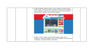 8. De manera inmediata empezara el juego, en este se realizara una carrera donde tu
veiculo avanzara con mayor velocidad si respondes de manera correcta la operación
que se te presente, si seleccionas una respuesta que no es la correcta este eliminara
todas las posibles respuestas y observaras solo la indicada.
9. Al llegar a la meta te reflejara un cuadro donde te muestra tu lugar entre 12
competidores, del lado de la pantalla derecha y del lado izquierdo en que operaciones
te equivocaste y que puntaje obtuviste en porcentaje.
 