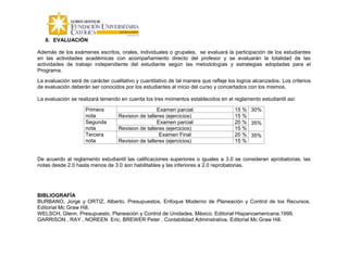 8. EVALUACIÓN

Además de los exámenes escritos, orales, individuales o grupales, se evaluará la participación de los estudiantes
en las actividades académicas con acompañamiento directo del profesor y se evaluarán la totalidad de las
actividades de trabajo independiente del estudiante según las metodologías y estrategias adoptadas para el
Programa.
La evaluación será de carácter cualitativo y cuantitativo de tal manera que refleje los logros alcanzados. Los criterios
de evaluación deberán ser conocidos por los estudiantes al inicio del curso y concertados con los mismos.

La evaluación se realizará teniendo en cuenta los tres momentos establecidos en el reglamento estudiantil así:

                     Primera                        Examen parcial                    15 % 30%
                     nota          Revision de talleres (ejercicios)                  15 %
                     Segunda                        Examen parcial                    20 % 35%
                     nota          Revision de talleres (ejercicios)                  15 %
                     Tercera                         Examen Final                     20 % 35%
                     nota          Revision de talleres (ejercicios)                  15 %


De acuerdo al reglamento estudiantil las calificaciones superiores o iguales a 3.0 se consideran aprobatorias, las
notas desde 2.0 hasta menos de 3.0 son habilitables y las inferiores a 2.0 reprobatorias.




BIBLIOGRAFÍA
BURBANO, Jorge y ORTIZ, Alberto. Presupuestos, Enfoque Moderno de Planeación y Control de los Recursos.
Editorial Mc Graw Hill.
WELSCH, Glenn. Presupuesto, Planeación y Control de Unidades. México. Editorial Hispanoamericana.1999.
GARRISON , RAY , NOREEN Eric, BREWER Peter . Contabilidad Adminstrativa. Editorial Mc Graw Hill.
 