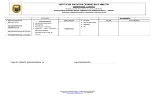 INSTITUCION EDUCATIVA CASIMIRO RAUL MAESTRE
COORDINACION ACADÉMICA
Educación preescolar, básica primaria, secundaria y media técnica
Aprobación Nº00737 de noviembre 2009 Dane: 120001003751 ICFES :091686 NIT.824.002.257-4 Valledupar
“PROMOVEMOS EL RENDIMIENTO ACADÉMICO Y ARMONIZAMOS LA CONVIVENCIA ESCOLAR
EDILSA ROSA MANJARRES MISAT COORDINADORA ACADÉMICA
E-MAIL. Edilsamanjarres54@gmail.com. Cel. 3008393193
ACTIVIDADES SEGUIMIENTO
 PROCEDIMIENTOS
ARITMETICOS
PROCEDIMIENTOS
GEOMETRICOS
PROCEDIMIENTOS METRICOS
PROCEDIMIENTOS GRÁFICOS
1. Saludo Motivacional
2. ESTABLECER CONDCIONES
3. PRESABERES
4. Presentación: modelación
5. Aplicación o taller: situaciones y
ejercicios propuestos.
Evaluación y cierre: taller de
refuerzo
EVALUACIÓN 1. ESCRITA
2. TIPO PRUEBA SABER
3. DEBATES
4. TIC
FECHA VISTO BUENO
FORMATIVA
FIRMA DEL DOCENTE: MARLON RONDON M VoBo COORDINACION:___________________________
 