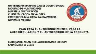 UNIVERSIDAD MARIANO GALVEZ DE GUATEMALA
FACULTAD DE HUMANIDADES
MAESTRÍA EN EDUCACIÓN
CURSO EDUCACIÓN EN VALORES
CATEDRÁTICA M.A. LICDA. LAURA PATRICIA
GONZÁLEZ MÉNDEZ
PLAN PARA EL AUTOCONOCIMIENTO, PARA LA
AUTORREGULACIÓN Y EL AUTOCONTROL DE LA CONDUCTA.
ESTUDIANTE: ALLAN NOEL ALFREDO MACZ CHIQUIN
CARNÉ: 2452-13-21319
 