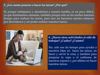 
5. ¿Les cuesta ponerse a hacer las tareas? ¿Por qué?
Sí, porque trabajamos y atendemos a nuestra familia, es un poco difícil,
ya que terminamos cansadas, también porque solo en las noches tenemos
tiempo para realizar las tareas, pero aun así hacemos nuestro esfuerzo
por desvelarnos y así poder realizar nuestras tareas.
6. ¿Hacen otras actividades al salir de
trabajar? ¿Cuáles? ¿Cuánto?
No, solo nos da tiempo para ayudar a
nuestros hijos en hacer las tareas, en
hacer y servir la cena, y también para
preparar la ropa o el uniforme de
nuestros esposos y por último en hacer
nuestras tareas.
 