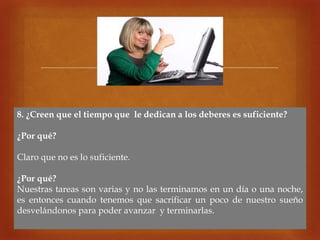 
8. ¿Creen que el tiempo que le dedican a los deberes es suficiente?
¿Por qué?
Claro que no es lo suficiente.
¿Por qué?
Nuestras tareas son varias y no las terminamos en un día o una noche,
es entonces cuando tenemos que sacrificar un poco de nuestro sueño
desvelándonos para poder avanzar y terminarlas.
 