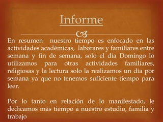 
Informe
En resumen nuestro tiempo es enfocado en las
actividades académicas, laborares y familiares entre
semana y fin de semana, solo el día Domingo lo
utilizamos para otras actividades familiares,
religiosas y la lectura solo la realizamos un día por
semana ya que no tenemos suficiente tiempo para
leer.
Por lo tanto en relación de lo manifestado, le
dedicamos más tiempo a nuestro estudio, familia y
trabajo
 
