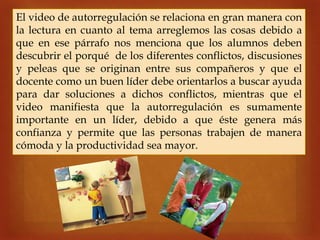 
El video de autorregulación se relaciona en gran manera con
la lectura en cuanto al tema arreglemos las cosas debido a
que en ese párrafo nos menciona que los alumnos deben
descubrir el porqué de los diferentes conflictos, discusiones
y peleas que se originan entre sus compañeros y que el
docente como un buen líder debe orientarlos a buscar ayuda
para dar soluciones a dichos conflictos, mientras que el
video manifiesta que la autorregulación es sumamente
importante en un líder, debido a que éste genera más
confianza y permite que las personas trabajen de manera
cómoda y la productividad sea mayor.
 