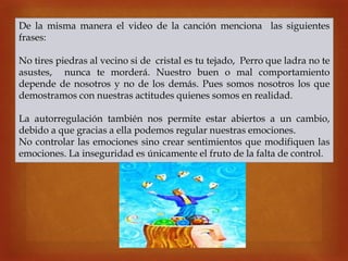 
De la misma manera el video de la canción menciona las siguientes
frases:
No tires piedras al vecino si de cristal es tu tejado, Perro que ladra no te
asustes, nunca te morderá. Nuestro buen o mal comportamiento
depende de nosotros y no de los demás. Pues somos nosotros los que
demostramos con nuestras actitudes quienes somos en realidad.
La autorregulación también nos permite estar abiertos a un cambio,
debido a que gracias a ella podemos regular nuestras emociones.
No controlar las emociones sino crear sentimientos que modifiquen las
emociones. La inseguridad es únicamente el fruto de la falta de control.
 