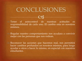 
 Tener el autocontrol de nuestras actitudes es
responsabilidad de cada uno. El cambio esta en nosotros
mismos.
 Regular nuestro comportamiento nos ayudara a convivir
mejor con las personas que nos rodean.
 Reconocer las acciones que hacemos mal, nos permitirá
hacer cambios profundos en nosotros mismos, para luego
ayudar a otros a hacer lo mismo, en especial con nuestros
estudiantes.
CONCLUSIONES
 