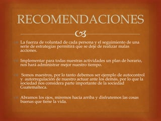 
 La fuerza de voluntad de cada persona y el seguimiento de una
serie de estrategias permitirá que se deje de realizar malas
acciones.
 Implementar para todas nuestras actividades un plan de horario,
nos hará administrar mejor nuestro tiempo.
 Somos maestros, por lo tanto debemos ser ejemplo de autocontrol
y autorregulación de nuestro actuar ante los demás, por lo que la
sociedad nos considera parte importante de la sociedad
Guatemalteca.
 Abramos los ojos, miremos hacia arriba y disfrutemos las cosas
buenas que tiene la vida.
RECOMENDACIONES
 