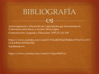 
Autorregulación y Desarrollo de Capacidades que Incrementan la
Coherencia entre Juicio y Acción, Silvia López
Comunicación, Lenguaje y Educación, 1992,15, 111-118
https://www.youtube.com/watch?v=VkuRIZ7QyDM&list=PLk7z1vviV3
LL4cfnBAGZ47d2eeXI0
9apS&index=6
https://www.youtube.com/watch?v=Yqcso9h97oA
BIBLIOGRAFÍA
 
