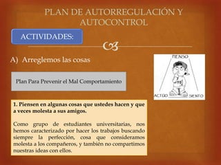 
A) Arreglemos las cosas
PLAN DE AUTORREGULACIÓN Y
AUTOCONTROL
ACTIVIDADES:
Plan Para Prevenir el Mal Comportamiento
1. Piensen en algunas cosas que ustedes hacen y que
a veces molesta a sus amigos.
Como grupo de estudiantes universitarias, nos
hemos caracterizado por hacer los trabajos buscando
siempre la perfección, cosa que consideramos
molesta a los compañeros, y también no compartimos
nuestras ideas con ellos.
 
