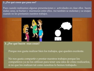 
3. ¿Por qué hacen esas cosas?
 Porque nos gusta realizar bien los trabajos, que queden excelente.
 No nos gusta compartir o prestar nuestros trabajos porque los
compañeros ya no los utilizan para tener una idea de cómo realizarlos;
si no que los realizan tal como nosotras lo hemos trabajado.
2. ¿Por qué creen que pasa eso?
Pues cuando realizamos algunas presentaciones o actividades en clase ellos hacen
malas caras, se burlan y murmuran entre ellos. Así también se molestan y se enojan
cuando no les prestamos nuestros trabajos.
 