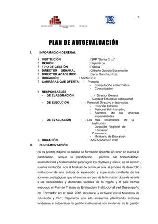 5

           MINISTERIO DE EDUCACIÓN   DIRECCIÓN REGIONAL DE EDUCACIÓN     ISPP “SANTA CRUZ”
                                            CAJAMARCA




                          PLAN DE AUTOEVALUACIÓN
I.      INFORMACIÓN GENERAL

      1. INSTITUCIÓN                : ISPP “Santa Cruz”
      2. REGIÓN                     : Cajamarca
      3. TIPO DE GESTIÓN            : Pública
      4. DIRECTOR GENARAL           : Gilberto Gavidia Bustamante
      5. DIRECTOR ACADÉMICO         : Oscar Sánchez Ruiz
      6. UBICACIÓN           : Santa Cruz
      7. CARRERAS QUE OFERTA : - Primaria
                                     - Computación e Informática
                                     - Comunicación
      8. RESPONSABLES
         - DE ELABORACIÓN              : - Director General
                                     - Consejo Educativo Institucional
         - DE EJECUCIÓN        : - Personal Directivo y Jerárquico
                                     - Personal Docente
                                     - Personal Administrativo
                                     - Alumnos        de    las    diversas
                                          especialidades
         - DE EVALUACIÓN       : - Los tres estamentos          de la
                                        Institución
                                     - Dirección Regional de
                                          Educación
                                        Cajamarca
                                     - Ministerio de Educación
      9. DURACIÓN                   : Año Académico 2008
II.     FUNDAMENTACIÓN

      No es posible mejorar la calidad de formación docente sin tener en cuenta la
      planificación,                 porque                la          planificación         permite   dar   horizontalidad,
      sistematicidad y horizontalidad para lograr los objetivos y metas; en tal sentido
      nuestra institución con la finalidad de continuar con el proceso de desarrollo
      institucional de una cultura de evaluación y superación constante de las
      acciones pedagógicas que ofrecemos en bien de la formación docente acorde
      a las necesidades y demandas sociales de la región y el país hemos
      elaborado el Plan de Trabajo de Evaluación Institucional y el Desempeño
      del Formador en el Aula 2008 impulsado y motivado por el Ministerio de
      Educación y DRE Cajamarca; con ello estaremos planificando acciones
      tendientes a autoevaluar la gestión institucional con incidencia en la gestión
 