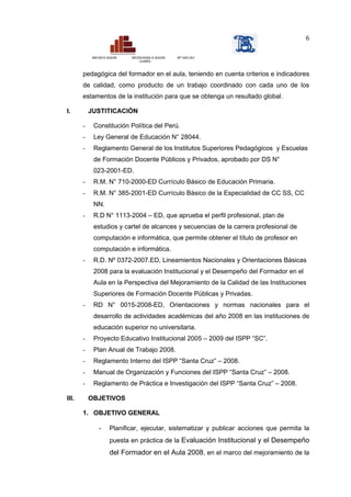 6

            MINISTERIO DE EDUCACIÓN   DIRECCIÓN REGIONAL DE EDUCACIÓN   ISPP “SANTA CRUZ”
                                             CAJAMARCA



       pedagógica del formador en el aula, teniendo en cuenta criterios e indicadores
       de calidad, como producto de un trabajo coordinado con cada uno de los
       estamentos de la institución para que se obtenga un resultado global.

I.         JUSTITICACIÓN

       -     Constitución Política del Perú.
       -     Ley General de Educación N° 28044.
       -     Reglamento General de los Institutos Superiores Pedagógicos y Escuelas
             de Formación Docente Públicos y Privados, aprobado por DS N°
             023-2001-ED.
       -     R.M. N° 710-2000-ED Currículo Básico de Educación Primaria.
       -     R.M. N° 385-2001-ED Currículo Básico de la Especialidad de CC SS, CC
             NN.
       -     R.D N° 1113-2004 – ED, que aprueba el perfil profesional, plan de
             estudios y cartel de alcances y secuencias de la carrera profesional de
             computación e informática, que permite obtener el título de profesor en
             computación e informática.
       -     R.D. Nº 0372-2007.ED, Lineamientos Nacionales y Orientaciones Básicas
             2008 para la evaluación Institucional y el Desempeño del Formador en el
             Aula en la Perspectiva del Mejoramiento de la Calidad de las Instituciones
             Superiores de Formación Docente Públicas y Privadas.
       -     RD N° 0015-2008-ED, Orientaciones y normas nacionales para el
             desarrollo de actividades académicas del año 2008 en las instituciones de
             educación superior no universitaria.
       -     Proyecto Educativo Institucional 2005 – 2009 del ISPP “SC”.
       -     Plan Anual de Trabajo 2008.
       -     Reglamento Interno del ISPP “Santa Cruz” – 2008.
       -     Manual de Organización y Funciones del ISPP “Santa Cruz” – 2008.
       -     Reglamento de Práctica e Investigación del ISPP “Santa Cruz” – 2008.

III.       OBJETIVOS

       1. OBJETIVO GENERAL

                  -         Planificar, ejecutar, sistematizar y publicar acciones que permita la
                            puesta en práctica de la Evaluación Institucional y el Desempeño
                            del Formador en el Aula 2008, en el marco del mejoramiento de la
 