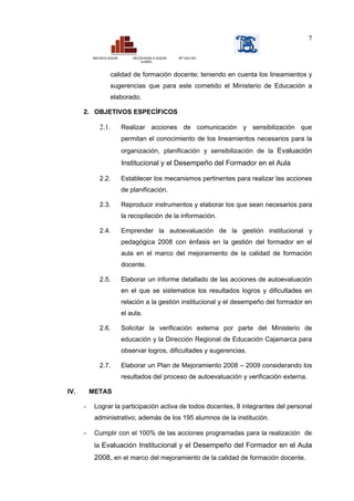7

          MINISTERIO DE EDUCACIÓN       DIRECCIÓN REGIONAL DE EDUCACIÓN   ISPP “SANTA CRUZ”
                                               CAJAMARCA



                          calidad de formación docente; teniendo en cuenta los lineamientos y
                          sugerencias que para este cometido el Ministerio de Educación a
                          elaborado.

      2. OBJETIVOS ESPECÍFICOS

                2.1.                Realizar acciones de comunicación y sensibilización que
                                    permitan el conocimiento de los lineamientos necesarios para la
                                    organización, planificación y sensibilización de la Evaluación
                                    Institucional y el Desempeño del Formador en el Aula

                2.2.                Establecer los mecanismos pertinentes para realizar las acciones
                                    de planificación.

                2.3.                Reproducir instrumentos y elaborar los que sean necesarios para
                                    la recopilación de la información.

                2.4.                Emprender la autoevaluación de la gestión institucional y
                                    pedagógica 2008 con énfasis en la gestión del formador en el
                                    aula en el marco del mejoramiento de la calidad de formación
                                    docente.

                2.5.                Elaborar un informe detallado de las acciones de autoevaluación
                                    en el que se sistematice los resultados logros y dificultades en
                                    relación a la gestión institucional y el desempeño del formador en
                                    el aula.

                2.6.                Solicitar la verificación externa por parte del Ministerio de
                                    educación y la Dirección Regional de Educación Cajamarca para
                                    observar logros, dificultades y sugerencias.

                2.7.                Elaborar un Plan de Mejoramiento 2008 – 2009 considerando los
                                    resultados del proceso de autoevaluación y verificación externa.

IV.       METAS

      -    Lograr la participación activa de todos docentes, 8 integrantes del personal
           administrativo; además de los 195 alumnos de la institución.

      -    Cumplir con el 100% de las acciones programadas para la realización de
           la Evaluación Institucional y el Desempeño del Formador en el Aula
           2008, en el marco del mejoramiento de la calidad de formación docente.
 
