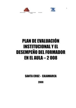 1

 MINISTERIO DE EDUCACIÓN   DIRECCIÓN REGIONAL DE EDUCACIÓN   ISPP “SANTA CRUZ”
                                  CAJAMARCA




   PLAN DE EVALUACIÓN
    INSTITUCIONAL Y EL
DESEMPEÑO DEL FORMADOR
     EN EL AULA – 2 008


                      SANTA CRUZ - CAJAMARCA
                                                             2008
 