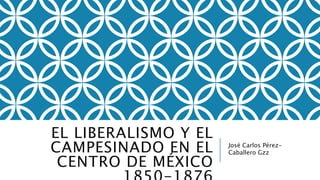EL LIBERALISMO Y EL 
CAMPESINADO EN EL 
CENTRO DE MÉXICO 
1850-1876 
José Carlos Pérez- 
Caballero Gzz 
 