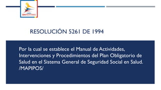 RESOLUCIÓN 5261 DE 1994
Por la cual se establece el Manual de Actividades,
Intervenciones y Procedimientos del Plan Obligatorio de
Salud en el Sistema General de Seguridad Social en Salud.
/MAPIPOS/
 