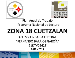 Plan Anual de Trabajo
  Programa Nacional de Lectura

ZONA 18 CUETZALAN
    TELESECUNDARIA FEDERAL
  “FERNANDO BARRIOS GARCÍA”
          21DTV0262T
           2012 - 2013
                1
 