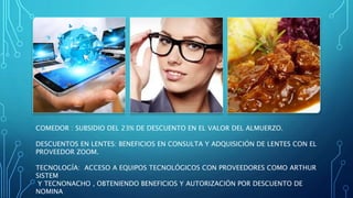 COMEDOR : SUBSIDIO DEL 23% DE DESCUENTO EN EL VALOR DEL ALMUERZO.
DESCUENTOS EN LENTES: BENEFICIOS EN CONSULTA Y ADQUISICIÓN DE LENTES CON EL
PROVEEDOR ZOOM.
TECNOLOGÍA: ACCESO A EQUIPOS TECNOLÓGICOS CON PROVEEDORES COMO ARTHUR
SISTEM
Y TECNONACHO , OBTENIENDO BENEFICIOS Y AUTORIZACIÓN POR DESCUENTO DE
NOMINA
 