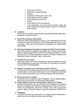  Edad mayor a 65 años.
 Hipertensión arterial refractaria.
 Diabetes.
 Obesidad con IMC igual o mayor a 40.
 Enfermedades cardiovasculares.
 Enfermedad pulmonar crónica.
 Cáncer.
 Otros estados de inmunosupresión.
 Y los establecidos en el documento normativo vigente del
Centro Nacional de Epidemiología, Prevención y Control de
Enfermedades.
k) Limpieza:
Eliminaciónde suciedad e impurezas de las superficies utilizando agua, jabón,
detergente o sustancia química.
l) Mascarilla quirúrgica descartable:
Dispositivo médico desechable que cuenta con una capa filtrante para evitar
la diseminaciónde microorganismos normalmentepresentes en la boca,nariz
o garganta y evitar así la contaminación y propagación de enfermedades
transmisibles.
m) Plan para la Vigilancia, Prevención y Control de la COVID-19 en el Trabajo:
Documento guía para establecer las medidas que se deben adoptar para
vigilar el riesgo de exposición a la COVID-19 en el lugar de trabajo, el cual es
aprobado por el Comité de Seguridad y Salud en el Trabajo o Supervisor de
Seguridad y Salud en el trabajo, según corresponda.
n) Profesional de la salud:
Aquel que cumple con la función de gestionar o realizar la vigilancia de salud
de los trabajadores por exposición a la COVID-19, de acuerdo con el Anexo
01 de la R.M N° 972-2020-MINSA.
o) Regreso al trabajo post cuarentena (contacto directo):
Proceso de retorno al trabajo luego de 10 días en su casa confinada, desde el
contacto directo con la persona infectada. Incluye al trabajador que declara
que no sufrió la enfermedad y que se mantiene clínicamente asintomático.
p) Reincorporación al trabajo:
Proceso de retorno a laborar cuando el trabajador, que fue diagnosticado o
declaró que tuvo la COVID-19, está de Alta Epidemiológica.
q) Responsable del Servicio de Seguridad y Salud en el Trabajo:
Profesional de la salud u otro, que cumple la función de gestionar o realizar el
Plan para la vigilancia de salud de los trabajadores en el marco de la Ley N°
29783, Ley de Seguridad y Salud en el Trabajo. Tiene entre sus funciones
prevenir, vigilar y controlar el riesgo de exposición laboral por el SARS-CoV-
2.
r) Trabajador:
Toda persona natural que desempeña una actividad laboral subordinada o
autónoma, para un empleador privado o para el Estado.
 