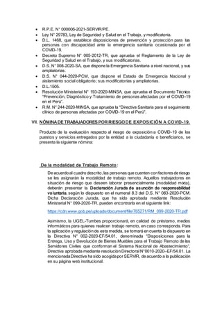  R.P.E. N° 000006-2021-SERVIR/PE.
 Ley N° 29783, Ley de Seguridad y Salud en el Trabajo, y modificatoria.
 D.L. 1468, que establece disposiciones de prevención y protección para las
personas con discapacidad ante la emergencia sanitaria ocasionada por el
COVID-19.
 Decreto Supremo N° 005-2012-TR, que aprueba el Reglamento de la Ley de
Seguridad y Salud en el Trabajo, y sus modificatorias.
 D.S. N° 008-2020-SA, que dispone la Emergencia Sanitaria a nivel nacional, y sus
ampliatorias.
 D.S. N° 044-2020-PCM, que dispone el Estado de Emergencia Nacional y
aislamiento social obligatorio; sus modificatorias y ampliatorias.
 D.L.1505.
 Resolución Ministerial N° 193-2020-MINSA, que aprueba el Documento Técnico
“Prevención, Diagnóstico y Tratamiento de personas afectadas por el COVID-19
en el Perú”.
 R.M. N° 244-2020-MINSA, que aprueba la “Directiva Sanitaria para el seguimiento
clínico de personas afectadas por COVID-19 en el Perú”.
VII. NÓMINA DE TRABAJADORES POR RIESGO DE EXPOSICIÓN A COVID-19.
Producto de la evaluación respecto al riesgo de exposición a COVID-19 de los
puestos y servicios entregados por la entidad a la ciudadanía o beneficiarios, se
presenta la siguiente nómina:
De la modalidad de Trabajo Remoto :
De acuerdo al cuadro descrito,las personas que cuenten confactores deriesgo
se les asignarán la modalidad de trabajo remoto. Aquellos trabajadores en
situación de riesgo que deseen laborar presencialmente (modalidad mixta),
deberán presentar la Declaración Jurada de asunción de responsabilidad
voluntaria, según lo dispuesto en el numeral 8.3 del D.S. N° 083-2020-PCM.
Dicha Declaración Jurada, que ha sido aprobada mediante Resolución
Ministerial N° 099-2020-TR, pueden encontrarla en el siguiente link:
https://cdn.www.gob.pe/uploads/document/file/765271/RM_099-2020-TR.pdf
Asimismo, la UGEL-Tumbes proporcionará, en calidad de préstamo, medios
informáticos para quienes realicen trabajo remoto, en caso corresponda. Para
la aplicación y regulación de esta medida, se tomará en cuenta lo dispuesto en
la Directiva N° 002-2020-EF/54.01, denominada “Disposiciones para la
Entrega, Uso y Devolución de Bienes Muebles para el Trabajo Remoto de los
Servidores Civiles que conforman el Sistema Nacional de Abastecimiento”,
Directiva aprobada mediante resolución Directoral N°0010-2020—EF/54.01. La
mencionadaDirectiva ha sido acogidapor SERVIR, de acuerdo a la publicación
en su página web institucional.
 