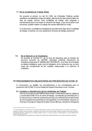 7.1. De la modalidad de Trabajo Mixta:
De acuerdo al artículo 2.a del D.L.1505, las Entidades Públicas podrán
establecer modalidades mixtas de trabajo, alternando los días presenciales con
días de trabajo remoto. Esta modalidad de trabajo será asignada a
servidores(as) que no se hayan en situación de riesgo, y que, de acuerdo a sus
funciones, pueden realizar su trabajo de manera alternada y/o mixta.
A continuación, se detalla los trabajadores que laborarán bajo dicha modalidad
de trabajo, contando con sus respectivos horarios de trabajo presencial.
7.2. De la Atención a la Ciudadanía.
De acuerdo al numeral 2.1. de la Guía de Operativa para la Gestión de
recursos humanos de SERVIR, aprobada mediante Resolución de
Presidencia Ejecutiva N° 000006-2021-SERVIR/PE, en el Plan de la Entidad
se deberá establecer quién será el trabajador de la institución que se hará
cargo del cumplimiento de las medidas relacionadas a la atención al
ciudadano.
VIII.PROCEDIMIENTOS OBLIGATORIOS DE PREVENCIÓN DE COVID-19
A continuación, se detallan los procedimientos a ser considerados para la
prevención del COVID-19 en la Unidad de Gestión Educativa Local –Tumbes.
8.1. Limpieza y Desinfección de los ambientes de Trabajo 1
.
Para la norma técnica del MINSA denominada “Lineamientos para la vigilancia
y control del COVID-19 en el centro de trabajo, se entiende por Desinfección: a
la reducción por medio de sustancias químicas y/o métodos físicos del número
de microorganismos presentes en una superficie o en el ambiente, hasta en un
nivel que no ponga en riesgo de la salud. Es porello que, durante la emergencia
1
Los estudios evaluados, que se centran en los coronavirus SARS y MERS, mostraron que estos pueden persistir en las superficies y permanecer a
temperatura ambiente hasta (9) nueve días. En apalabras de Günter Kampf, del Instituto de Higiene y Medicina Ambiental del Hospital Universitario
de Greifswald (Alemania), manifiesta que, en promedio, sobreviven entre (4 – 5) cuatro y cinco días. "La baja temperatura y la alta humedad del aire
aumentan aún más su vida útil".
Visto en: http://www.digesa.minsa.gob.pe/Orientacion/LIMPIEZA_DESINFECCION_ESTABLECIMIENTOS_SALUD_SERVICIOS_MED ICOS_APOYO.pdf
 