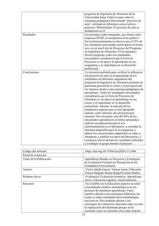 11
programa de Ingeniería de Alimentos de la
Universidad Jorge Tadeo Lozano sobre la
estrategia pedagógica denominada “proyecto de
aula”, utilizada en diferentes cursos teórico-
prácticos. Metodología: El proyecto de aula se
fundamenta en el
Resultados Las primeras cuatro preguntas, que tienen como
respuesta SÍ/NO, se recopilaron en la gráfica 1.
En la primera pregunta se observa que el 53% de
los estudiantes encuestados participaron al menos
una vez en una Feria de Proyectos del Programa
de Ingeniería de Alimentos. En la segunda y
tercera preguntas, todos los estudiantes
encuestados consideraron que la Feria de
Proyectos es un apoyo al aprendizaje en sus
asignaturas y es importante en su desarrollo
profesional.
Conclusiones La encuesta realizada para verificar la influencia
del proyecto de aula en el aprendizaje de los
estudiantes de diferentes asignaturas del
programa de Ingeniería de Alimentos presenta un
panorama general de la visión y la percepción de
los alumnos frente a esta estrategia pedagógica de
aprendizaje. Todos los estudiantes encuestados
consideraron que la Feria de Proyectos de
Alimentos es un apoyo al aprendizaje en sus
cursos y es importante en su desarrollo
profesional. Además, la mayoría de los
estudiantes sugieren que es más apropiado
realizar, como máximo, dos proyectos por
semestre. Por otra parte, más del 80% de los
encuestados aprendieron en forma apropiada a
realizar una planeación previa a la
experimentación en el laboratorio, a consultar la
literatura disponible para la investigación, a
aplicar los conocimientos adquiridos en clase, a
interpretar y analizar los datos del laboratorio, a
comunicar efectivamente los resultados obtenidos
y a trabajar en grupo durante el proyecto
Código del Artículo https://doi.org/10.15366/riee2020.13.1.004
Fecha de extracción
Título de la Publicación Aprendizaje Basado en Proyectos y Estrategias
de Evaluación Formativas: Percepción de los
Estudiantes Universitarios
Autores Víctor Abella García Vanesa Ausín Villaverde
Vanesa Delgado Benito Raquel Casado Muñoz
Palabras claves Evaluación; Evaluación formativa; Aprendizaje
activo; Educación superior; Autoevaluación.
Resumen En el ámbito de la Educación superior se están
consolidando cambios metodológicos en los
procesos de enseñanza aprendizaje. Estos
cambios afectan a las estrategias didácticas, las
cuales se están orientando hacia metodologías
más activas. Pero también afectan a las
estrategias de evaluación, buscando cada vez más
la implicación del alumnado porque se ha
mostrado como un elemento clave para mejorar
 