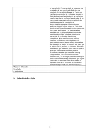 12
el aprendizaje. En este artículo se presentan los
resultados de una experiencia didáctica que
combinó el Aprendizaje Basado en Proyectos
(ABP) con estrategias de evaluación formativa.
Una vez finalizada la experiencia, se realizó un
estudio descriptivo mediante la aplicación de un
cuestionario para analizar la percepción de los
estudiantes sobre las estrategias de
autoevaluación y evaluación entre iguales
aplicadas durante todo el proyecto. Estuvieron
implicados 120 estudiantes universitarios durante
dos cursos académicos. Los resultados han
mostrado que existen ciertas barreras que los
estudiantes perciben cuando se implican en
estrategias de evaluación formativa y
compartida. Han manifestado no sentirse
cómodos evaluando a sus compañeros, no
pareciéndoles una experiencia muy motivadora;
sin embargo, les parece un sistema más justo que
si solo evalúa el profesor. Así mismo, destaca la
importancia que para ellos tiene conocer desde el
principio los criterios que van a guiar la
evaluación, criterios que deben ser claros y
comprensibles. Es clave continuar con la
implantación y la investigación sobre estrategias
de evaluación formativa y compartida que hagan
consciente al estudiante tanto de su forma de
aprender como de la necesidad de reflexionar
sobre su trabajo desde una perspectiva crítica.
Objetivos del estudio
Resultados
Conclusiones
8. Redacción de la revisión
 
