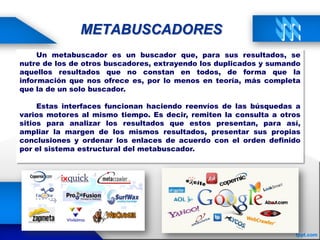 METABUSCADORES
Un metabuscador es un buscador que, para sus resultados, se
nutre de los de otros buscadores, extrayendo los duplicados y sumando
aquellos resultados que no constan en todos, de forma que la
información que nos ofrece es, por lo menos en teoría, más completa
que la de un solo buscador.
Estas interfaces funcionan haciendo reenvíos de las búsquedas a
varios motores al mismo tiempo. Es decir, remiten la consulta a otros
sitios para analizar los resultados que estos presentan, para así,
ampliar la margen de los mismos resultados, presentar sus propias
conclusiones y ordenar los enlaces de acuerdo con el orden definido
por el sistema estructural del metabuscador.
 