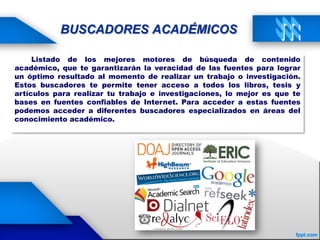 BUSCADORES ACADÉMICOS
Listado de los mejores motores de búsqueda de contenido
académico, que te garantizarán la veracidad de las fuentes para lograr
un óptimo resultado al momento de realizar un trabajo o investigación.
Estos buscadores te permite tener acceso a todos los libros, tesis y
artículos para realizar tu trabajo e investigaciones, lo mejor es que te
bases en fuentes confiables de Internet. Para acceder a estas fuentes
podemos acceder a diferentes buscadores especializados en áreas del
conocimiento académico.
 