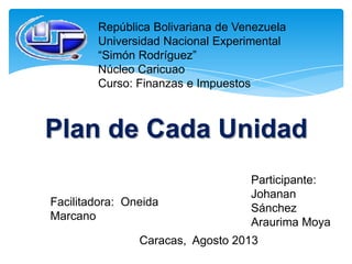 República Bolivariana de Venezuela
Universidad Nacional Experimental
“Simón Rodríguez”
Núcleo Caricuao
Curso: Finanzas e Impuestos
Plan de Cada Unidad
Participante:
Johanan
Sánchez
Araurima Moya
Facilitadora: Oneida
Marcano
Caracas, Agosto 2013
 