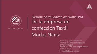 De la empresa de
confección Textil
Modas Nansi
Nombres y apellidos del autor
Facultad de Ciencias Empresariales
EP Administración
Asesor: Lic. Adm. Mtro. Regner Nicolás
Castillo Salazar
• rcastillo@upeu.edu.pe
Gestión de la Cadena de Suministro
 