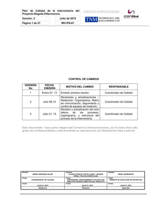 Plan de Calidad de la Interventoría del
Proyecto Bogotá-Villavicencio
Versión: 3 Julio de 2015
Página 1 de 27 IBV-PQ-01
Nombre
MARÍA FERNANDA NAJAR
Nombre
LILIANA PATRICIA CASTELLANOS / JOAQUIN
PÉREZ / FÉLIX ALFONSO ELIAS
Nombre
ANGEL BARRANTES
Cargo
COORDINADOR DE CALIDAD
Cargo
PROFESIONAL ASEGURAMIENTO CALIDAD/ SUB
DIRECTOR TÉCNICO/ DIRECTOR DEL PROYECTO
Cargo
GERENTE DE EJECUCIÓN DE PROYECTOS
Fecha:
JULIO 21, 2015
Fecha:
JULIO 21, 2015
Fecha:
JULIO 21, 2015
Elaboró Revisó Aprobó
CONTROL DE CAMBIOS
VERSIÓN
No
FECHA
EMISIÓN
MOTIVO DEL CAMBIO RESPONSABLE
1 Enero 07, 13 Emisión primera versión. Coordinador de Calidad
2 Julio 08,14
Revisiones y actualizaciones –
Redacción, Organigrama, Matriz
de comunicación, seguimiento y
control de equipos de medición
Coordinador de Calidad
3 Julio 21, 15
Revisión y actualización del ciclo
básico de los procesos,
organigrama, y estructura del
proceso de la Interventoría
Coordinador de Calidad
Este documento hace parte integral del Consorcio Interconcesiones, por lo tanto tiene alto
grado de confidencialidad y está prohibida su reproducción y/o distribución total o parcial.
 