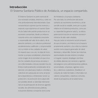 Introducción
 El Sistema Sanitario Público de Andalucía, un espacio compartido.
       El Sistema Sanitario es parte esencial de        de Andalucía y la propia ciudadanía.
       una sociedad compleja, dinámica y cada vez       Por otro lado, la contribución del sector
       más profundamente interrelacionada. Esas         sanitario al crecimiento económico y al de-
       características suponen que los avances y        sarrollo social es notable, tanto por su peso
       mejoras a que aspiramos en nuestro Siste-        relativo en el sistema productivo, como por
       ma de Salud sólo podrán producirse en un         su capacidad de generar salud y su efecto
       escenario compartido, desde un esfuerzo          potencial de tracción en sectores socioeco-
       conjunto entre una ciudadanía consciente         nómicos de alto valor añadido.
       y responsable del valor de la salud y de la      Hay por tanto un escenario social comparti-
       atención sanitaria y un colectivo profesional    do que envuelve y se imbrica con el espacio
       excelentemente cualificado y comprometido        propiamente sanitario y da a éste su máximo
       con su misión en los cuidados de salud.          sentido como espacio generador de salud,
       Un espacio que, a su vez, no deja de incre-      bienestar y desarrollo. Extraer las máximas
       mentar su propia complejidad y dinamismo         oportunidades de este entorno complejo
       como imagen de la sociedad a la que sirve.       e irregular requiere desplegar una línea
       Así, los cuidados de personas ancianas o         de sólidas alianzas con sectores y agentes
       con enfermedades crónicas exceden hoy los        estratégicos como administraciones públicas,
       límites tradicionalmente considerados de la      universidades, empresas, agentes socia-
       atención a la salud para implicar a familias y   les y colectivos ciudadanos. Establecer un
       colectivos de autoayuda así como al sector       conjunto de redes formales e informales con
       de la dependencia y el bienestar social. La      valores compartidos y objetivos comunes,
       protección y la promoción de la salud sólo       desde la perspectiva de la Gobernanza.
       son posibles desde un abordaje intersecto-
       rial con la participación de diversos agentes
       sociales, las administraciones públicas,
       incluyendo distintas consejerías de la Junta
 