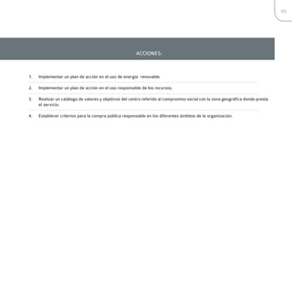99




                                                       ACCIONES:



1.   Implementar un plan de acción en el uso de energía renovable.

2.   Implementar un plan de acción en el uso responsable de los recursos.

3.   Realizar un catálogo de valores y objetivos del centro referido al compromiso social con la zona geográfica donde presta
     el servicio.

4.   Establecer criterios para la compra pública responsable en los diferentes ámbitos de la organización.
 