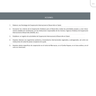 101




                                                       ACCIONES:



1.   Elaborar una Estrategia de Cooperación Internacional al Desarrollo en Salud.

2.   Incorporar los criterios de la Cooperación Andaluza para el Desarrollo a todas las actividades propias y crear meca-
     nismos estables de coordinación con las instituciones responsables de las mismas ( Agencia Andaluza de Cooperación
     Internacional al Desarrollo (AACID), etc ).

3.   Establecer un registro de actividades de Cooperación Internacional al Desarrollo en Salud.

4.   Impulsar alianzas con organismos sanitarios y humanitarios internacionales regionales y subregionales, así como con
     instituciones de salud de países receptores de ayuda.

5.   Impulsar planes específicos de cooperación en el norte de Marruecos, en el Caribe hispano, en el área andina y en el
     cono sur americano.
 