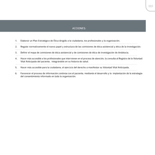 103




                                                        ACCIONES:



1.   Elaborar un Plan Estratégico de Ética dirigido a la ciudadanía, los profesionales y la organización.

2.   Regular normativamente el nuevo papel y estructura de las comisiones de ética asistencial y ética de la investigación.

3.   Definir el mapa de comisiones de ética asistencial y de comisiones de ética de investigación de Andalucía.

4.   Hacer más accesible a los profesionales que intervienen en el proceso de atención, la consulta al Registro de la Voluntad
     Vital Anticipada del paciente, integrándolo en su historia de salud.

5.   Hacer más accesible para la ciudadanía, el ejercicio del derecho a manifestar su Voluntad Vital Anticipada.

6.   Favorecer el proceso de información continúa con el paciente, mediante el desarrollo y la implantación de la estrategia
     del consentimiento informado en toda la organización.
 