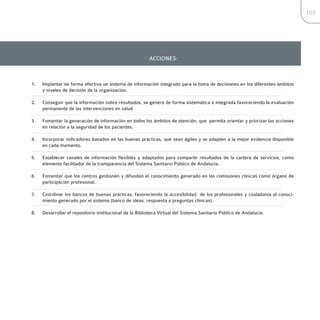 105




                                                         ACCIONES:



1.   Implantar de forma efectiva un sistema de información integrado para la toma de decisiones en los diferentes ámbitos
     y niveles de decisión de la organización.

2.   Conseguir que la información sobre resultados, se genere de forma sistemática e integrada favoreciendo la evaluación
     permanente de las intervenciones en salud.

3.   Fomentar la generación de información en todos los ámbitos de atención, que permita orientar y priorizar las acciones
     en relación a la seguridad de los pacientes.

4.   Incorporar indicadores basados en las buenas prácticas, que sean ágiles y se adapten a la mejor evidencia disponible
     en cada momento.

5.   Establecer canales de información flexibles y adaptados para compartir resultados de la cartera de servicios, como
     elemento facilitador de la transparencia del Sistema Sanitario Público de Andalucía.

6.   Fomentar que los centros gestionen y difundan el conocimiento generado en las comisiones clínicas como órgano de
     participación profesional.

7.   Coordinar los bancos de buenas prácticas, favoreciendo la accesibilidad de los profesionales y ciudadanía al conoci-
     miento generado por el sistema (banco de ideas, respuesta a preguntas clínicas).

8.   Desarrollar el repositorio institucional de la Biblioteca Virtual del Sistema Sanitario Público de Andalucía.
 