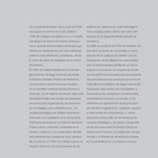 La Consejería de Salud de la Junta de Anda-       políticas de calidad en la visión estratégica
lucía puso en marcha en el año 2000 su            de la sanidad publica dentro del marco del
I Plan de Calidad concebido como un modelo        proceso de la Segunda Modernización de
estratégico en torno a la mejora continua y       Andalucía.
como apuesta irrenunciable y firme para ga-       En 2005 se presentó el II Plan de Calidad, con
rantizar la calidad de los servicios sanitarios   una clara vocación de continuidad y conso-
públicos a los andaluces y andaluzas, desde       lidación de las políticas de calidad y de las
la visión de situar al ciudadano en el centro     actuaciones desarrolladas con anterioridad,
del sistema.                                      pero al mismo tiempo perfilando un nuevo
El I Plan de Calidad establecía una estrate-      espacio al incorporar un conjunto de iniciati-
gia de fondo, de largo recorrido para todo        vas de perfil muy innovador para la búsqueda
el Sistema Sanitario Publico de Andalucía,        de la excelencia en la prestación de servicios.
incorporando transformaciones basadas             Todo ello con el objetivo de seguir ofreciendo
en el reanálisis continuo de los procesos y       respuestas adecuadas a las necesidades y
sistemas, con el objetivo de añadir valor a los   expectativas de ciudadanos y profesionales,
resultados finales que reciben los pacientes,     consolidando el camino ya iniciado en lo
las estructuras organizativas, las personas,      referente a la optimización de los procesos
las tecnologías y las infraestructuras. Un        que facilitan la generación, captación, gestión
modelo estratégico de calidad claramente          e intercambio de conocimiento, y univer-
orientado a la ciudadanía de la Comunidad         salizando el desarrollo de herramientas de
Autónoma para buscar un Sistema Sanitario         carácter estratégico y de apoyo a la gestión
Público eficaz y eficiente, sostenible en el      de los servicios como la Gestión Clínica, la
tiempo, moderno y con capacidad y flexibili-      Gestión por Procesos, la Gestión por Compe-
dad suficiente para adaptarse a las cambios       tencias y el Modelo de Acreditación basado
de su entorno. El I Plan de Calidad supuso un     en la autoevaluación y la mejora continua.
impulso definitivo a la incorporación de las
 