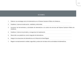 109




                                                         ACCIONES:



1.   Elaborar una estrategia marco de telemedicina en el Sistema Sanitario Público de Andalucía.

2.   Establecer criterios de adecuación, viabilidad y efectividad.

3.   Incorporar las herramientas y actividades de telemedicina a la cartera de servicios del Sistema Sanitario Público de
     Andalucía.

4.   Establecer criterios de prioridad y cronogramas de implantación.

5.   Desarrollar una plataforma común integrada de telemedicina.

6.   Integrar las actuaciones de telemedicina en la Historial de Salud Digital.

7.   Regular normativamente la calidad, seguridad y protección de datos de las actividades de telemedicina.
 