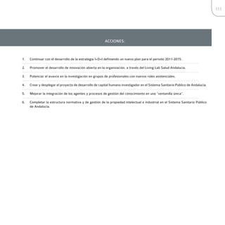 111




                                                       ACCIONES:



1.   Continuar con el desarrollo de la estrategia I+D+I definiendo un nuevo plan para el periodo 2011-2015.

2.   Promover el desarrollo de innovación abierta en la organización, a través del Living Lab Salud Andalucía.

3.   Potenciar el avance en la investigación en grupos de profesionales con nuevos roles asistenciales.

4.   Crear y desplegar el proyecto de desarrollo de capital humano investigador en el Sistema Sanitario Público de Andalucía.

5.   Mejorar la integración de los agentes y procesos de gestión del conocimiento en una “ventanilla única”.

6.   Completar la estructura normativa y de gestión de la propiedad intelectual e industrial en el Sistema Sanitario Público
     de Andalucía.
 