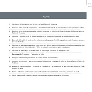 113




                                                        ACCIONES:



1.   Aprobación, difusión y desarrollo de la Ley de Salud Pública de Andalucía.

2.   Definición de los mapas de competencias y modelos de acreditación de los profesionales que trabajan en salud pública.

3.   Definición de las competencias en salud pública a contemplar en todos los perfiles profesionales del Sistema Sanitario
     Público de Andalucía.

4.   Definición e implantación de un modelo de formación en salud pública para todas las profesiones involucradas.

5.   Desarrollo del modelo de acción local en salud como medio para transferir liderazgo a las entidades locales en la mejora
     de la salud colectiva.

6.   Desarrollo de la ayuda mutua en salud, como medio para reforzar la efectividad de los procesos asistenciales integrados
     y las estrategias del Sistema Sanitario Público de Andalucía a través de la ayuda entre iguales.

7.   Desarrollo de la estrategia de salud en todas las políticas y la evaluación del impacto en salud.

     Estrategias de Promoción y Prevención de Salud

8.   Incorporar la Promoción y Prevención de Salud al modelo de Gestión Clínica.

9.   Incorporar la promoción y la prevención de salud a las distintas estrategias de salud del Sistema Sanitario Público de
     Andalucía.

10. Adaptar los roles profesionales y los perfiles de competencias a las necesidades de la práctica de la promoción y pre-
    vención de salud.

11. Definir y determinar la oferta de servicios sanitarios a las necesidades de la promoción y prevención de salud.

12. Definir una política de cribados y establecer un sistema de garantía de calidad de los mismos.
 