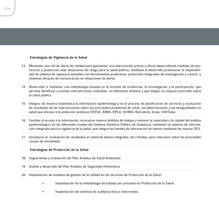 114




           Estrategias de Vigilancia de la Salud

      13. Mantener una red de alerta de calidad para garantizar una intervención precoz y eficaz desarrollando medidas de pre-
          vención y protección ante situaciones de riesgo para la salud pública, mediante el desarrollo profesional, la disponibili-
          dad de sistema de vigilancia sensibles con herramientas predictivas, protocolos integrados de investigación y control, y
          sistemas eficaces de comunicación en situaciones de alerta.

      14. Desarrollar e implantar una metodología basada en la revisión de evidencias, la investigación y la participación, que
          permita identificar y evaluar intervenciones realizadas en diferentes ámbitos y que tengan un impacto previsible sobre
          la salud pública.

      15. Integrar de manera sistemática la información epidemiológica en el proceso de planificación de servicios y evaluación
          de resultados de las intervenciones sobre los principales problemas de salud, sus determinantes y las desigualdades en
          salud que afectan a la población andaluza (SIVSA, AIMA, RPCA, SIVMA, Red alerta, Gripe, VIH/Sida).

      16. Facilitar el acceso a la información, incorporar nuevos ámbitos de trabajo y mejorar la capacidad y la calidad del análisis
          epidemiológico en los diferentes niveles del Sistema Sanitario Público de Andalucía, mediante un sistema de informa-
          ción integrado para la vigilancia de la salud, que integre las fuentes de información de interés mediante las nuevas TICS.

      17. Incorporar la evaluación de resultados en salud de planes integrales, de cribados, para intervenir sobre las principales
          causas de mortalidad.

           Estrategias de Protección de la Salud

      18. Seguimiento y evaluación del Plan Andaluz de Salud Ambiental.

      19. Diseño y desarrollo del Plan Andaluz de Seguridad Alimentaria.

      20. Implantación de modelos de gestión de la calidad en los servicios de Protección de la Salud:

                    •        Implantación de la metodología de trabajo por procesos en Protección de la Salud.

                    •        Implantación de sistemas de auditoría intra e interniveles.
 