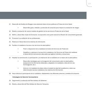 115




21. Desarrollo del Análisis de Riesgos como elemento básico de las políticas en Protección de la Salud.

              •         Desarrollar guías, métodos y protocolos de actuación para mejorar la evaluación de riesgos.

22. Diseño y evaluación de nuevos modelos de gestión de los servicios en Protección de la Salud.

23. Definir y desarrollar el plan de formación, incorporando como parte esencial la difusión del conocimiento generado.

24. Promover la acreditación de los profesionales.

25. Potenciar el desarrollo de los sistemas de información.

26. Facilitar al ciudadano el acceso a los servicios de salud pública:

              •         Poner a disposición de la ciudadanía la Cartera de Servicios de Protección

              •         Simplificar y optimizar el acceso de la ciudadanía a los Servicios de Protección mediante
                        el desarrollo de instrumentos adecuados que agilicen trámites y actuaciones.

27. Impulsar la comunicación, la participación y la implicación de la ciudadanía en la mejora de la salud pública:

              •         Desarrollar estrategias para la divulgación del conocimiento sobre la salud pública
                        (preparación de información elaborada y adaptada a la ciudadanía, selección de vías
                        de divulgación, etc.)

              •         Acercar a la ciudadanía los datos sobre el estado de salud de la población y sobre sus
                        determinantes (acceso ciudadanía a los sistemas de información).

28. Hacer efectiva la participación de la ciudadanía, adaptándola a los diferentes entornos y ámbitos de actuación.

     Estrategias de Atención Sociosanitaria

29. Seguimiento y evaluación del Plan Andaluz de Alzheimer.

30. Diseño y desarrollo del Plan Andaluz de Atención Temprana.
 