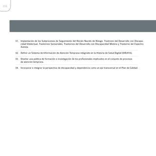 116




      31. Implantación de los Subprocesos de Seguimiento del Recién Nacido de Riesgo, Trastrono del Desarrollo con Discapa-
          cidad Intelectual, Trastornos Sensoriales, Trastornos del Desarrollo con Discapacidad Motora y Trastorno del Espectro
          Autista.

      32. Definir un Sistema de Información de Atención Temprana integrado en la Historia de Salud Digital (DIRAYA).

      33. Diseñar una política de formación e investigación de los profesionales implicados en el conjunto de procesos
          de atención temprana.

      34. Incorporar e integrar la perspectiva de discapacidad y dependencia como un eje transversal en el Plan de Calidad.
 