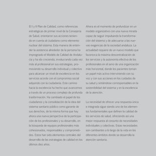 El I y II Plan de Calidad, como referencias       Ahora es el momento de profundizar en un
estratégicas de primer nivel de la Consejería     modelo organizativo con una nueva mirada
de Salud, orientaron sus acciones tenien-         capaz de seguir impulsando la transforma-
do en cuenta al ciudadano como elemento           ción del sistema y de adecuarse a las nue-
nuclear del sistema. Esta manera de enten-        vas exigencias de la sociedad andaluza. La
der la asistencia alrededor de la persona ha      actualidad requiere de un nuevo modelo que
impregnado el Modelo de Calidad de Andalu-        favorezca la máxima descentralización de
cía y ha ido creciendo, involucrando cada vez     los servicios y la autonomía efectiva de los
más al profesional en sus estrategias, pro-       profesionales en el seno de una organización
moviendo su desarrollo individual y colectivo     más horizontal, donde los pacientes toman
para alcanzar un nivel de excelencia en los       un papel más activo interviniendo con su
servicios acorde con el compromiso social         voz y con sus acciones en los cuidados de
adquirido con la ciudadanía. Este camino          su salud y sintiéndose corresponsables en la
hacia la excelencia ha hecho que avancemos        sostenibilidad del sistema y en la excelencia
a través de un proceso complejo de profunda       de la atención.
trasformación. Ha cambiado el papel de los
ciudadanos y la consolidación de la idea del      La necesidad de ofrecer una respuesta única
sistema sanitario público como garante de         e integrada sigue siendo uno de los elemen-
sus derechos, de la misma forma que hay           tos fundamentales que definen la calidad de
ahora una nueva perspectiva de la participa-      los servicios de salud, ofreciendo así una
ción de los profesionales y su desarrollo, en     mejor respuesta al conjunto de necesidades
la búsqueda de equipos profesionales más          individuales y colectivas. Estas necesidades
cohesionados, responsables y comprometi-          son cambiantes a lo largo de la vida en los
dos. Estos han sido elementos centrales del       diferentes ámbitos donde se desarrolla la
desarrollo de las estrategias de calidad en los   atención sanitaria.
últimos diez años.
 