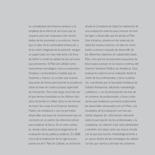 La complejidad del sistema sanitario y la        desde la Consejería de Salud la realización de
amplitud de la oferta de servicios que se        una evaluación externa para conocer el nivel
requiere para dar respuesta a las necesi-        de logro y desarrollo que ha tenido el Plan.
dades de los pacientes y su entorno, hacen       Esta iniciativa, pionera en los sistemas de
que el valor de la continuidad asistencial, y    salud de nuestro entorno, no sólo ha contri-
de la visión integrada de la atención, tengan    buido a conocer el grado de desarrollo de
un papel cada vez más relevante a la hora        los diferentes objetivos de calidad del citado
de definir o medir la calidad de los servicios   Plan, sino que ha incorporado propuestas de
que prestamos. El Plan de Calidad como           futuro para avanzar en la mejora continua del
instrumento estratégico crece en extensión,      Sistema Sanitario Público de Andalucía. Esta
fortaleza y profundidad a medida que se          evaluación externa se ha realizado desde la
implanta y mejora, es un plan que avanza         visión de los profesionales y de la ciudada-
buscando de forma permanente la excelencia       nía, coordinado por la Sociedad Andaluza de
sobre la base de nuestra propia capacidad        Calidad Asistencial, utilizando metodología
de innovación. Pero este largo recorrido por     cualitativa, y con la participación de más de
el que hemos transitado en los últimos diez      un centenar de profesionales y foros ciuda-
años ha tenido un reflejo claro en las formas    danos que analizaron pormenorizadamente
de hacer las cosas en el Sistema Sanitario       los desarrollos alcanzados con el II Plan. Los
Público de Andalucía y nos ha permitido          resultados de la evaluación nos han per-
desarrollar una base de conocimiento que se      mitido disponer de información relevante
convierte en un patrón de referencia eficaz      sobre la percepción de los profesionales y la
para explorar el futuro. Es en este contex-      ciudadanía, en relación a los retos planteados
to, donde cobra especial protagonismo la         y también nos sitúan ante una nueva mirada
evaluación de las políticas públicas. En 2008    con la que acercarnos metodológicamente a
cerca de la finalización de la vigencia pro-     un nuevo diseño de las estrategias de calidad
puesta en el II Plan de Calidad, se promovió     con las que vamos a afrontar los próximos
 