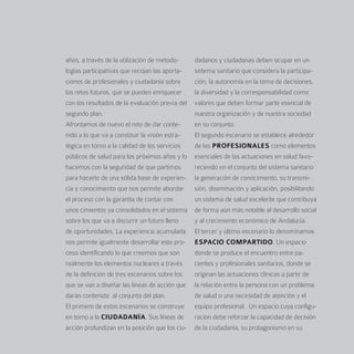 años, a través de la utilización de metodo-      dadanos y ciudadanas deben ocupar en un
logías participativas que recojan las aporta-    sistema sanitario que considera la participa-
ciones de profesionales y ciudadanía sobre       ción, la autonomía en la toma de decisiones,
los retos futuros, que se pueden enriquecer      la diversidad y la corresponsabilidad como
con los resultados de la evaluación previa del   valores que deben formar parte esencial de
segundo plan.                                    nuestra organización y de nuestra sociedad
Afrontamos de nuevo el reto de dar conte-        en su conjunto.
nido a lo que va a constituir la visión estra-   El segundo escenario se establece alrededor
tégica en torno a la calidad de los servicios    de los PROFESIONALES como elementos
públicos de salud para los próximos años y lo    esenciales de las actuaciones en salud favo-
hacemos con la seguridad de que partimos         reciendo en el conjunto del sistema sanitario
para hacerlo de una sólida base de experien-     la generación de conocimiento, su transmi-
cia y conocimiento que nos permite abordar       sión, diseminación y aplicación, posibilitando
el proceso con la garantía de contar con         un sistema de salud excelente que contribuya
unos cimientos ya consolidados en el sistema     de forma aún más notable al desarrollo social
sobre los que va a discurrir un futuro lleno     y al crecimiento económico de Andalucía.
de oportunidades. La experiencia acumulada       El tercer y último escenario lo denominamos
nos permite igualmente desarrollar este pro-     ESPACIO COMPARTIDO. Un espacio
ceso identificando lo que creemos que son        donde se produce el encuentro entre pa-
realmente los elementos nucleares a través       cientes y profesionales sanitarios, donde se
de la definición de tres escenarios sobre los    originan las actuaciones clínicas a partir de
que se van a diseñar las líneas de acción que    la relación entre la persona con un problema
darán contenido al conjunto del plan.            de salud o una necesidad de atención y el
El primero de estos escenarios se construye      equipo profesional. Un espacio cuya configu-
en torno a la CIUDADANÍA. Sus líneas de          ración debe reforzar la capacidad de decisión
acción profundizan en la posición que los ciu-   de la ciudadanía, su protagonismo en su
 
