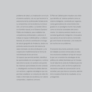 problema de salud y su implicación con el con     El Plan de Calidad quiere impulsar una visión
el sistema sanitario, a la vez que favorecer la   que identifica al sistema sanitario como un
autonomía de los profesionales fortaleciendo      sistema inteligente, constituido por organiza-
su compromiso con la excelencia, la innova-       ciones generadoras de conocimiento inte-
ción y el servicio público. La Gestión Clínica    gradas en un paradigma mucho más amplio
es el ámbito natural, en el Sistema Sanitario     como es el de las sociedades del conoci-
Público de Andalucía, para multiplicar las        miento. Un sistema sanitario inserto en una
competencias profesionales y potenciar el         sociedad igualmente inteligente e innovadora
trabajo en equipo multidisciplinar y multipro-    que aprecia el uso de la ciencia y la tecnolo-
fesional, así como la coordinación a lo largo     gía como fuente de bienestar y de resolución
de toda la geografía de Andalucía, desde una      de muchos de sus problemas.
profunda reestructuración del sistema de
salud orientada a la descentralización y a la     El presente documento pretende a través
cooperación multidimensional en forma de          de múltiples acciones enmarcadas en estos
red distribuida de los servicios.                 tres escenarios establecer la hoja de ruta por
Un espacio que permita también, identificar       la que van a transitar las estrategias de las
las oportunidades de convergencia y continui-     políticas de calidad diseñadas por la Conseje-
dad entre lo social y lo sanitario extrayendo     ría de Salud de la Junta de Andalucía para los
las máximas oportunidades de este contexto        próximos años y abrir de forma explícita los
y desplegando una línea de sólidas alianzas       necesarios canales de comunicación con la
con sectores y agentes estratégicos que nos       sociedad, para que ésta se convierta, además
permitan establecer un conjunto de redes for-     de la receptora final de los resultados, en su
males e informales de excelencia con valores      protagonista.
compartidos y objetivos comunes.
 