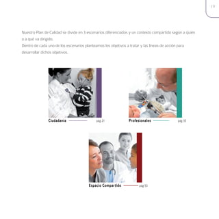 19




Nuestro Plan de Calidad se divide en 3 escenarios diferenciados y un contexto compartido según a quién
o a qué va dirigido.
Dentro de cada uno de los escenarios planteamos los objetivos a tratar y las líneas de acción para
desarrollar dichos objetivos.




               Ciudadanía                  pág 21             Profesionales                pág 35




                                       Espacio Compartido            pág 53
 